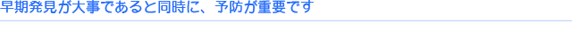 早期発見が大事であると同時に、予防が重要です