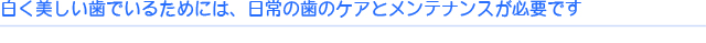 白く美しい歯でいるためには、日常の歯のケアとメンテナンスが必要です